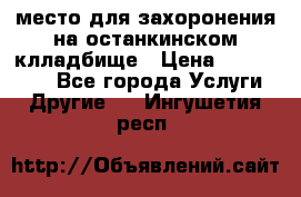 место для захоронения на останкинском клладбище › Цена ­ 1 000 000 - Все города Услуги » Другие   . Ингушетия респ.